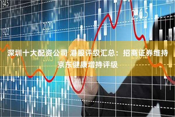 深圳十大配资公司 港股评级汇总：招商证券维持京东健康增持评级