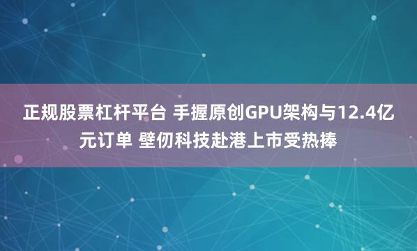 正规股票杠杆平台 手握原创GPU架构与12.4亿元订单 壁仞科技赴港上市受热捧