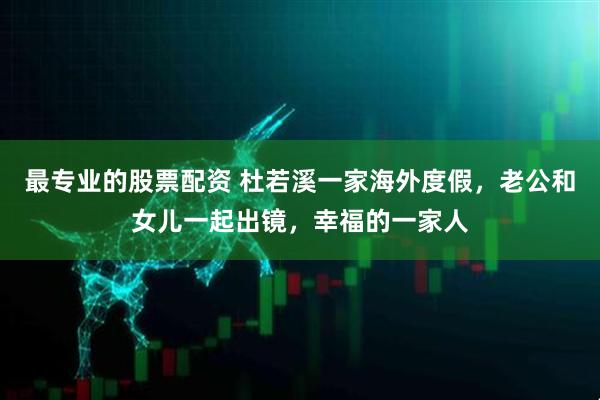 最专业的股票配资 杜若溪一家海外度假，老公和女儿一起出镜，幸福的一家人