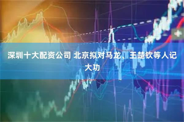 深圳十大配资公司 北京拟对马龙、王楚钦等人记大功