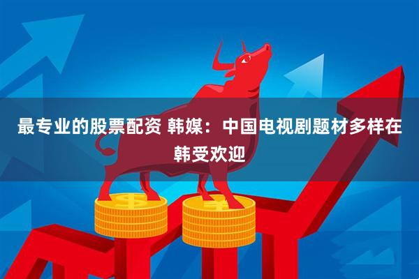 最专业的股票配资 韩媒：中国电视剧题材多样在韩受欢迎