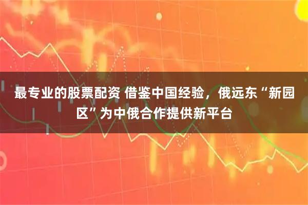 最专业的股票配资 借鉴中国经验，俄远东“新园区”为中俄合作提供新平台