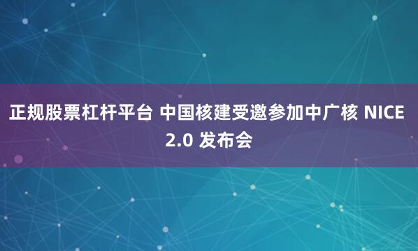 正规股票杠杆平台 中国核建受邀参加中广核 NICE 2.0 发布会