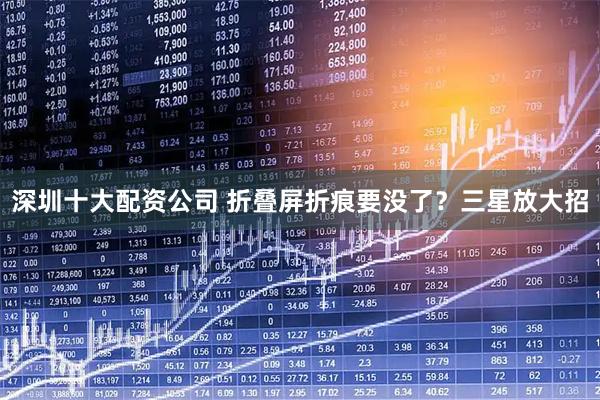 深圳十大配资公司 折叠屏折痕要没了？三星放大招