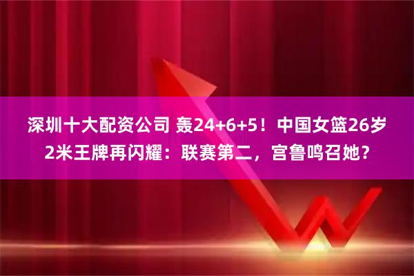 深圳十大配资公司 轰24+6+5！中国女篮26岁2米王牌再闪耀：联赛第二，宫鲁鸣召她？