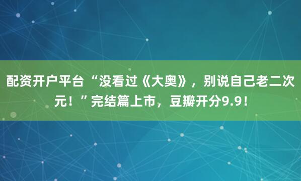 配资开户平台 “没看过《大奥》，别说自己老二次元！”完结篇上市，豆瓣开分9.9！