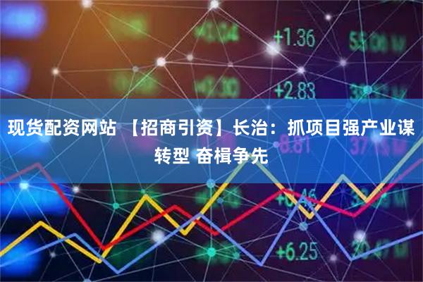现货配资网站 【招商引资】长治：抓项目强产业谋转型 奋楫争先