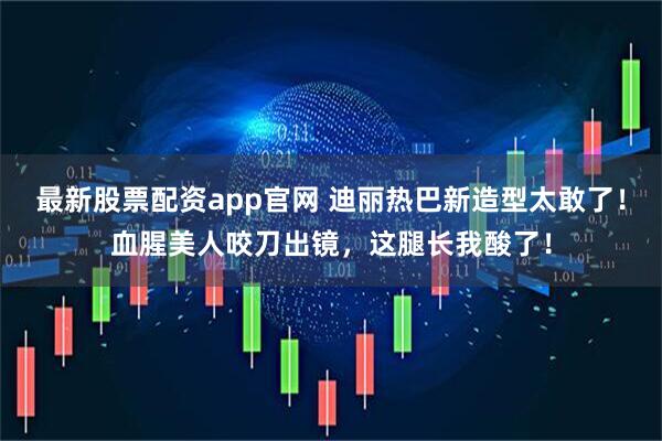 最新股票配资app官网 迪丽热巴新造型太敢了！血腥美人咬刀出镜，这腿长我酸了！