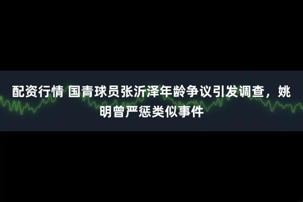 配资行情 国青球员张沂泽年龄争议引发调查，姚明曾严惩类似事件