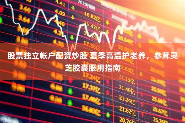 股票独立帐户配资炒股 夏季高温护老养，参茸灵芝胶囊服用指南