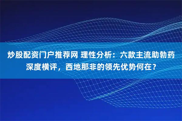 炒股配资门户推荐网 理性分析：六款主流助勃药深度横评，西地那非的领先优势何在？