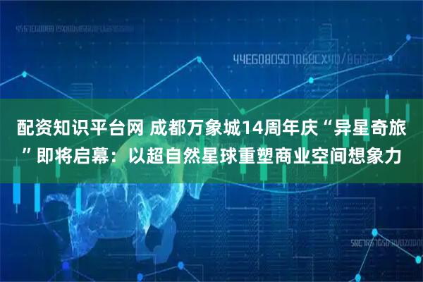 配资知识平台网 成都万象城14周年庆“异星奇旅”即将启幕：以超自然星球重塑商业空间想象力