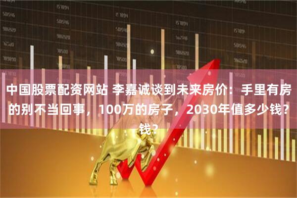 中国股票配资网站 李嘉诚谈到未来房价：手里有房的别不当回事，100万的房子，2030年值多少钱？