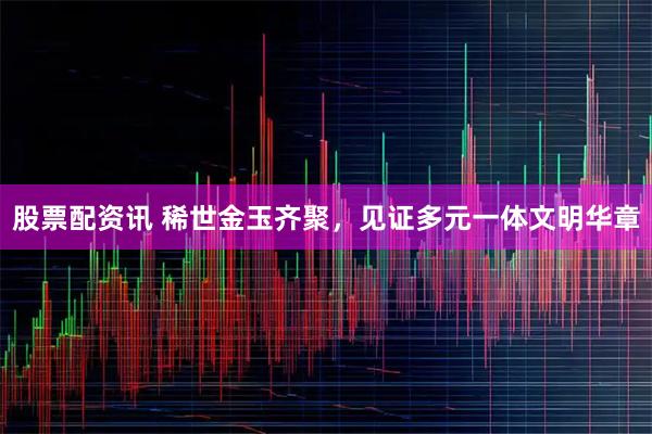 股票配资讯 稀世金玉齐聚，见证多元一体文明华章