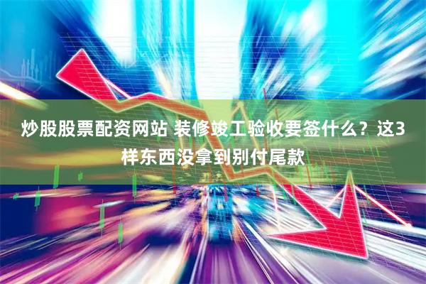 炒股股票配资网站 装修竣工验收要签什么？这3样东西没拿到别付尾款