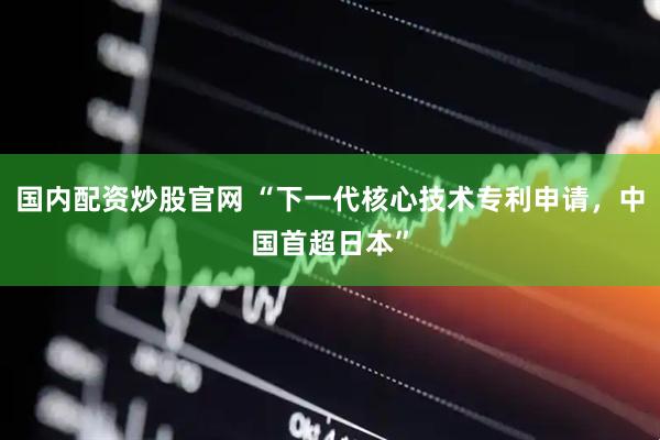 国内配资炒股官网 “下一代核心技术专利申请，中国首超日本”