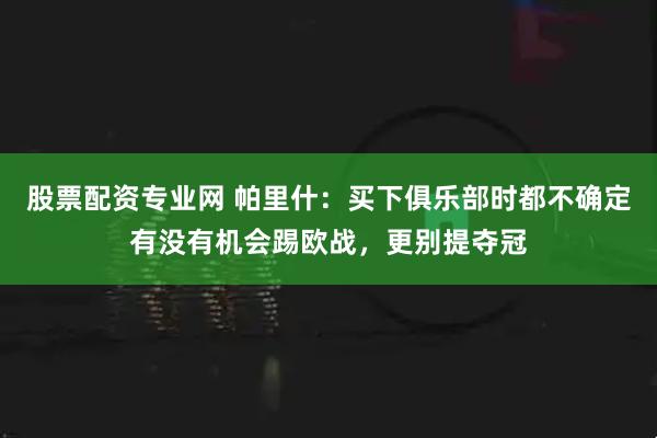 股票配资专业网 帕里什：买下俱乐部时都不确定有没有机会踢欧战，更别提夺冠