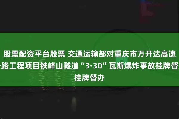 股票配资平台股票 交通运输部对重庆市万开达高速公路工程项目铁峰山隧道“3·30”瓦斯爆炸事故挂牌督办