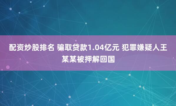 配资炒股排名 骗取贷款1.04亿元 犯罪嫌疑人王某某被押解回国